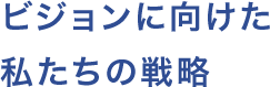 ビジョンに向けた私たちの戦略